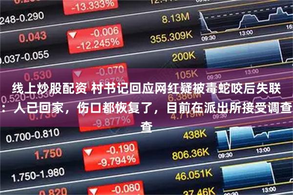 线上炒股配资 村书记回应网红疑被毒蛇咬后失联：人已回家，伤口都恢复了，目前在派出所接受调查