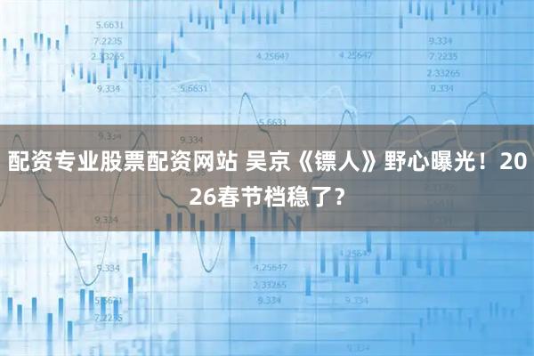 配资专业股票配资网站 吴京《镖人》野心曝光！2026春节档稳了？