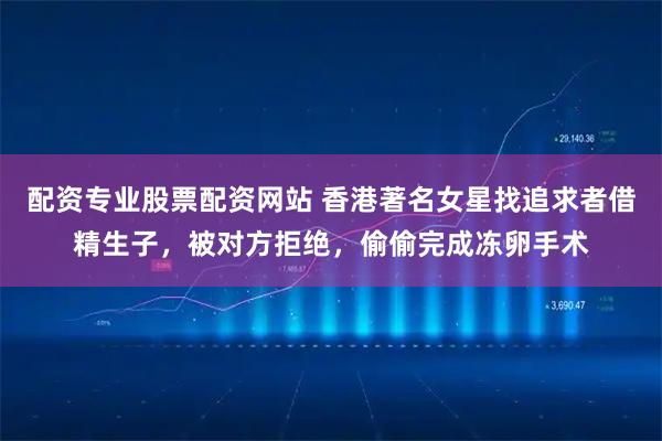 配资专业股票配资网站 香港著名女星找追求者借精生子,被对方拒绝,偷偷完成冻卵手术