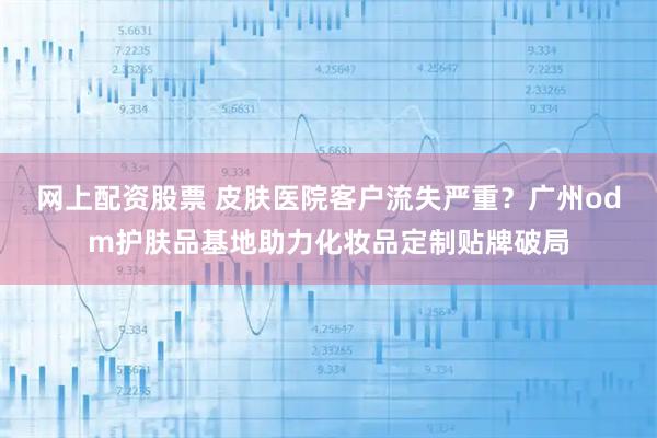 网上配资股票 皮肤医院客户流失严重？广州odm护肤品基地助力化妆品定制贴牌破局