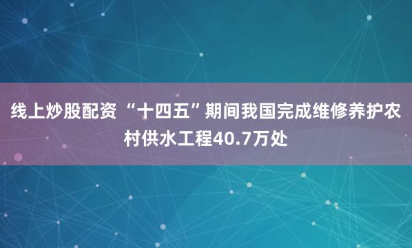 线上炒股配资 “十四五”期间我国完成维修养护农村供水工程40.7万处