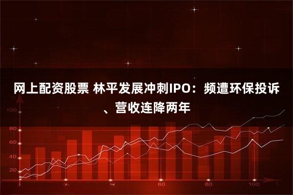 网上配资股票 林平发展冲刺IPO：频遭环保投诉、营收连降两年